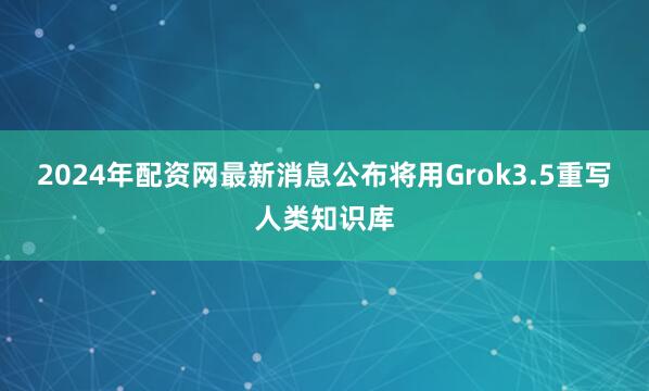 2024年配资网最新消息公布将用Grok3.5重写人类知识库