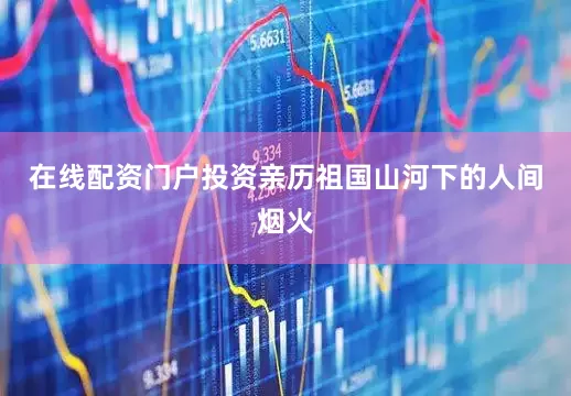在线配资门户投资亲历祖国山河下的人间烟火