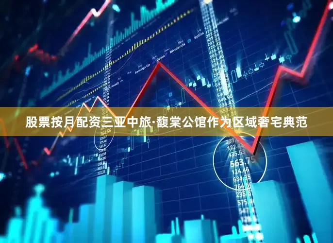 股票按月配资三亚中旅·馥棠公馆作为区域奢宅典范