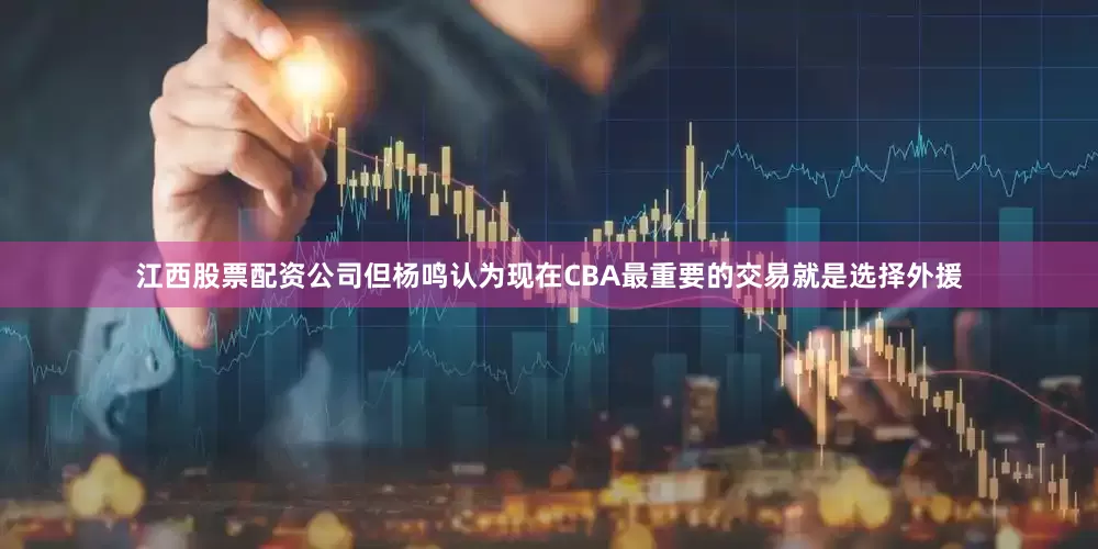 江西股票配资公司但杨鸣认为现在CBA最重要的交易就是选择外援