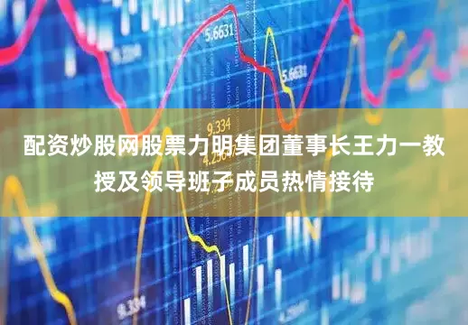 配资炒股网股票力明集团董事长王力一教授及领导班子成员热情接待