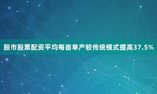 股市股票配资平均每亩单产较传统模式提高37.5%