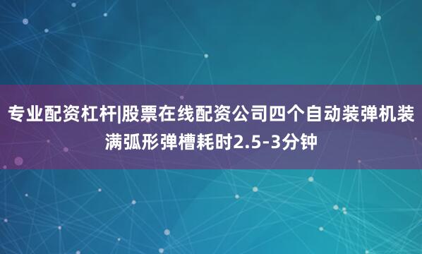 专业配资杠杆|股票在线配资公司四个自动装弹机装满弧形弹槽耗时2.5-3分钟