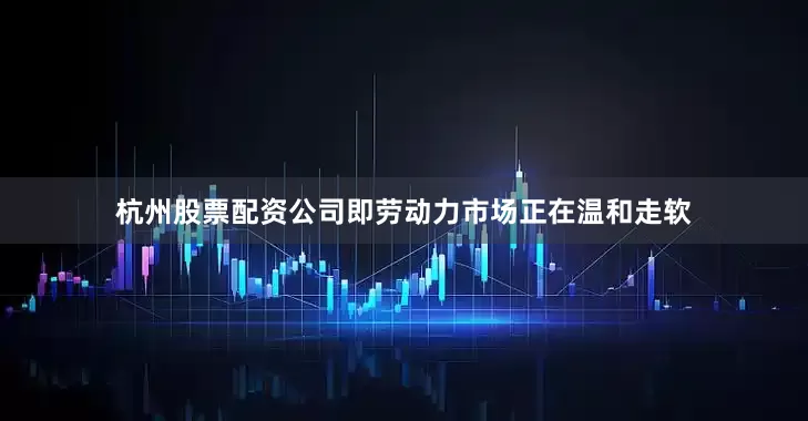 杭州股票配资公司即劳动力市场正在温和走软