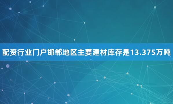 配资行业门户邯郸地区主要建材库存是13.375万吨